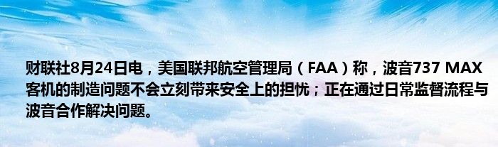 财联社8月24日电，美国联邦航空管理局（FAA）称，波音737 MAX客机的制造问题不会立刻带来安全上的担忧；正在通过日常监督流程与波音合作解决问题。