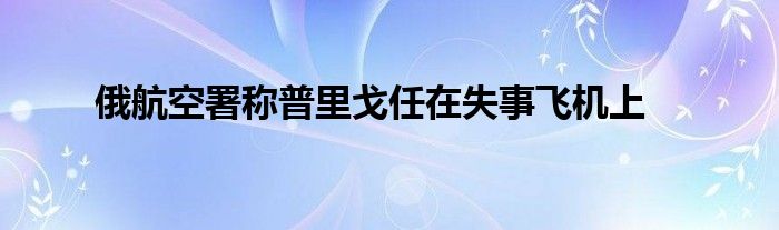 俄航空署称普里戈任在失事飞机上