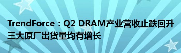 TrendForce:Q2 DRAM产业营收止跌回升 三大原厂出货量均有增长