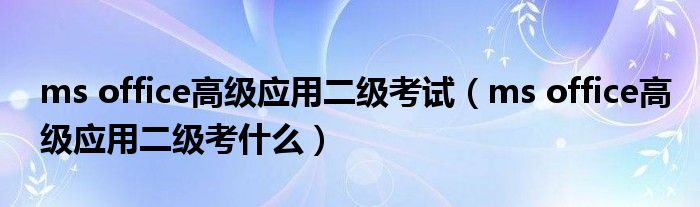 ms office高级应用二级考试(ms office高级应用二级考什么)