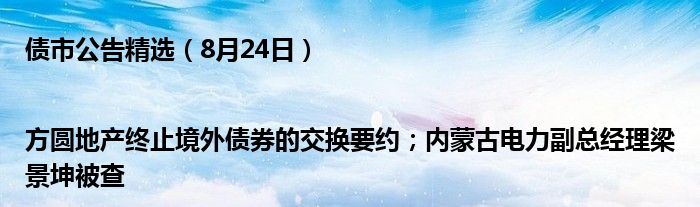 债市公告精选(8月24日)|方圆地产终止境外债券的交换要约;内蒙古电力副总经理梁景坤被查