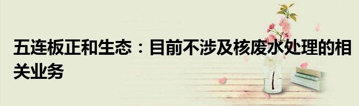 五连板正和生态:目前不涉及核废水处理的相关业务