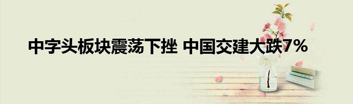 中字头板块震荡下挫 中国交建大跌7%
