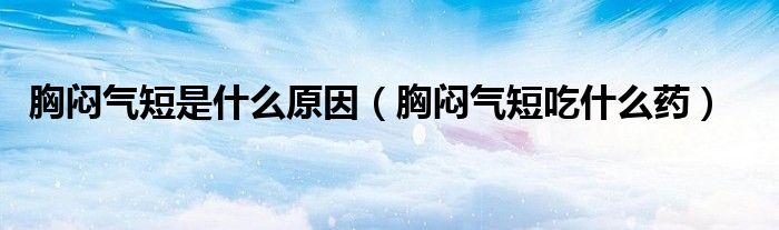 胸闷气短是什么原因(胸闷气短吃什么药)