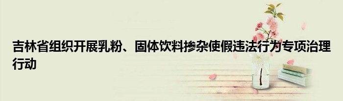 吉林省组织开展乳粉、固体饮料掺杂使假违法行为专项治理行动