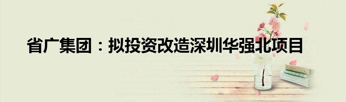 省广集团:拟投资改造深圳华强北项目