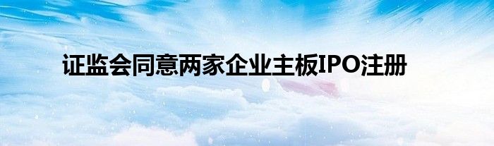 证监会同意两家企业主板IPO注册