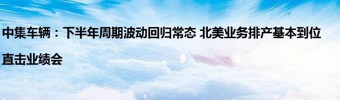 中集车辆:下半年周期波动回归常态 北美业务排产基本到位|直击业绩会
