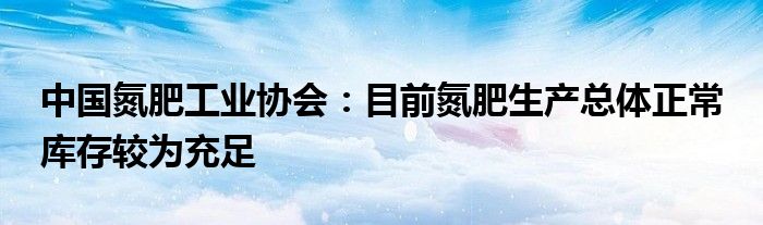 中国氮肥工业协会:目前氮肥生产总体正常 库存较为充足