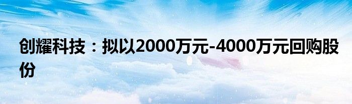 创耀科技:拟以2000万元-4000万元回购股份