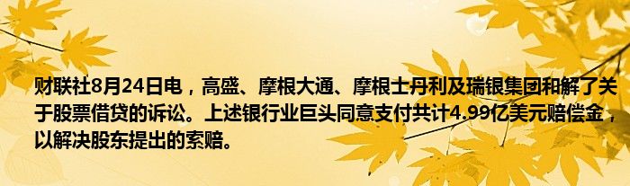 财联社8月24日电，高盛、摩根大通、摩根士丹利及瑞银集团和解了关于股票借贷的诉讼。上述银行业巨头同意支付共计4.99亿美元赔偿金，以解决股东提出的索赔。