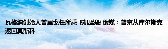 瓦格纳创始人普里戈任所乘飞机坠毁 俄媒：普京从库尔斯克返回莫斯科