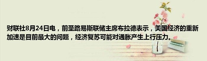 财联社8月24日电,前圣路易斯联储主席布拉德表示,美国经济的重新加速是目前最大的问题,经济复苏可能对通胀产生上行压力。