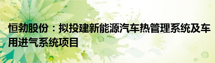 恒勃股份:拟投建新能源汽车热管理系统及车用进气系统项目