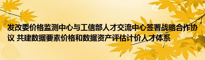 发改委价格监测中心与工信部人才交流中心签署战略合作协议 共建数据要素价格和数据资产评估计价人才体系
