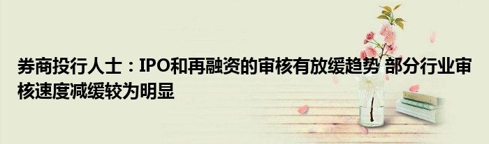 券商投行人士:IPO和再融资的审核有放缓趋势 部分行业审核速度减缓较为明显