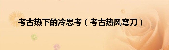 考古热下的冷思考(考古热风弯刀)