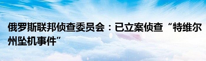 俄罗斯联邦侦查委员会：已立案侦查“特维尔州坠机事件”