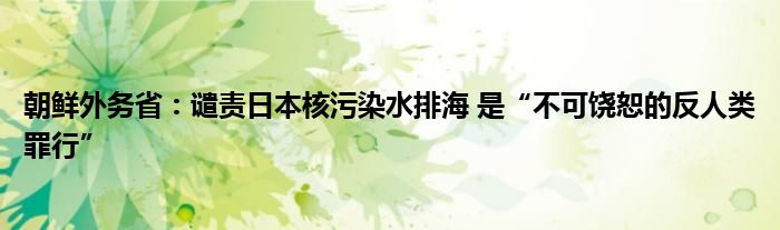 朝鲜外务省:谴责日本核污染水排海 是“不可饶恕的反人类罪行”