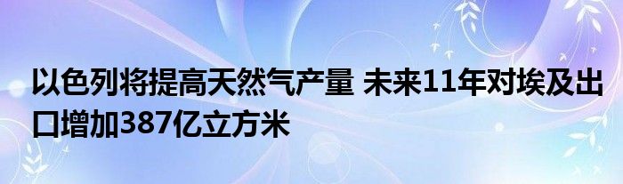 以色列将提高天然气产量 未来11年对埃及出口增加387亿立方米