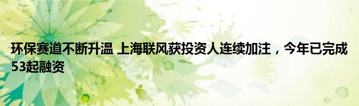 环保赛道不断升温 上海联风获投资人连续加注,今年已完成53起融资