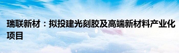 瑞联新材:拟投建光刻胶及高端新材料产业化项目
