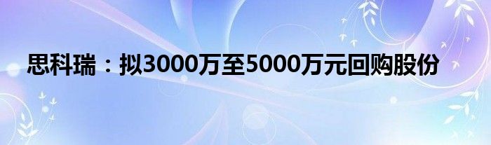 思科瑞:拟3000万至5000万元回购股份