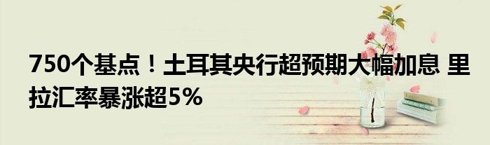 750个基点!土耳其央行超预期大幅加息 里拉汇率暴涨超5%