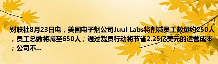 财联社8月23日电，美国电子烟公司Juul Labs将削减员工数量约250人，员工总数将减至650人；通过裁员行动将节省2.25亿美元的运营成本；公司不...