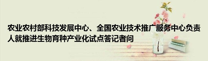 农业农村部科技发展中心、全国农业技术推广服务中心负责人就推进生物育种产业化试点答记者问