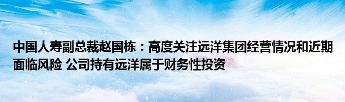 中国人寿副总裁赵国栋:高度关注远洋集团经营情况和近期面临风险 公司持有远洋属于财务性投资