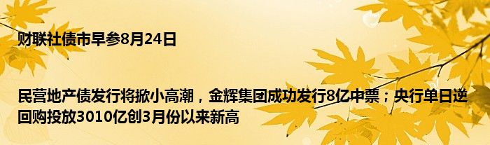 财联社债市早参8月24日 |民营地产债发行将掀小高潮，金辉集团成功发行8亿中票；央行单日逆回购投放3010亿创3月份以来新高