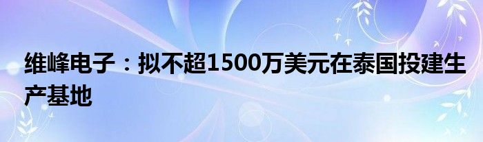 维峰电子：拟不超1500万美元在泰国投建生产基地