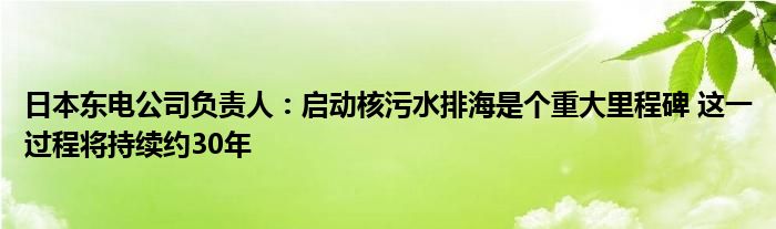 日本东电公司负责人:启动核污水排海是个重大里程碑 这一过程将持续约30年