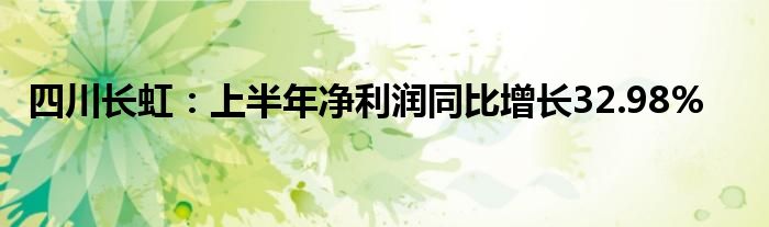 四川长虹:上半年净利润同比增长32.98%