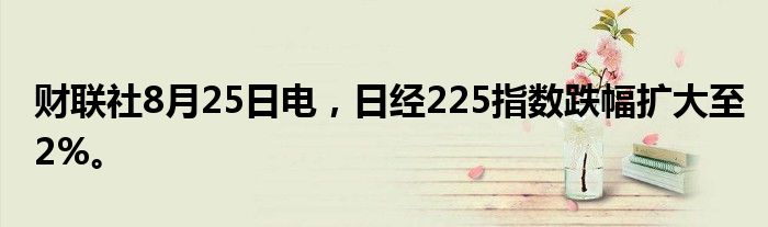 财联社8月25日电，日经225指数跌幅扩大至2%。