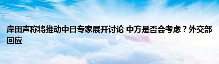 岸田声称将推动中日专家展开讨论 中方是否会考虑?外交部回应