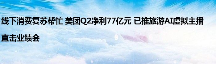 线下消费复苏帮忙 美团Q2净利77亿元 已推旅游AI虚拟主播|直击业绩会