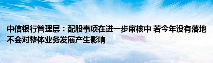 中信银行管理层:配股事项在进一步审核中 若今年没有落地不会对整体业务发展产生影响