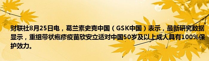财联社8月25日电,葛兰素史克中国(GSK中国)表示,最新研究数据显示,重组带状疱疹疫苗欣安立适对中国50岁及以上成人具有100%保护效力。