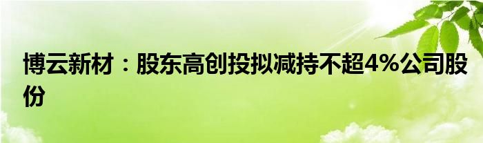 博云新材：股东高创投拟减持不超4%公司股份