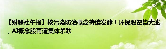 【财联社午报】核污染防治概念持续发酵!环保股逆势大涨,AI概念股再遭集体杀跌