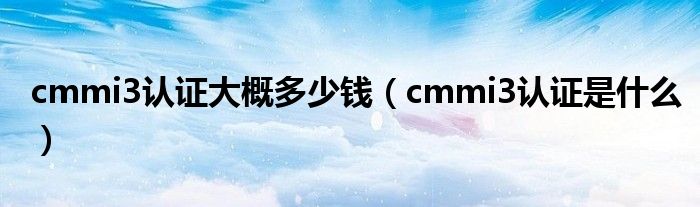 cmmi3认证大概多少钱（cmmi3认证是什么）