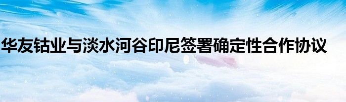 华友钴业与淡水河谷印尼签署确定性合作协议