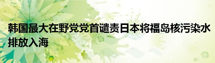 韩国最大在野党党首谴责日本将福岛核污染水排放入海