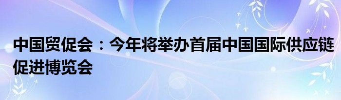 中国贸促会:今年将举办首届中国国际供应链促进博览会