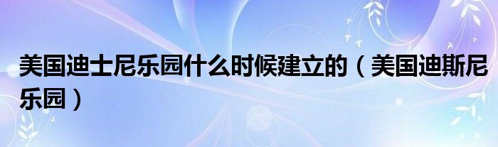 美国迪士尼乐园什么时候建立的（美国迪斯尼乐园）