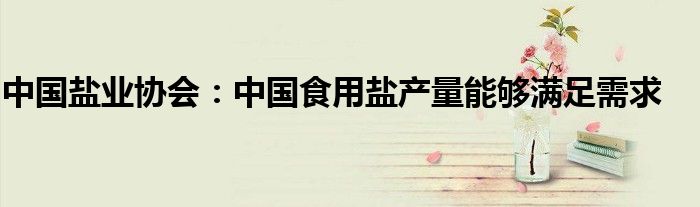 中国盐业协会:中国食用盐产量能够满足需求