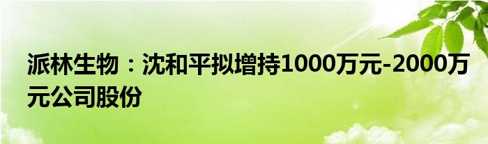 派林生物:沈和平拟增持1000万元-2000万元公司股份