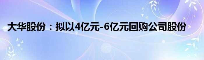 大华股份：拟以4亿元-6亿元回购公司股份